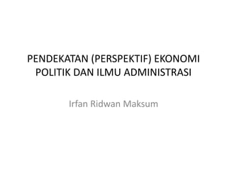 PENDEKATAN (PERSPEKTIF) EKONOMI
POLITIK DAN ILMU ADMINISTRASI
Irfan Ridwan Maksum
 