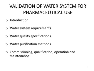 VALIDATION OF WATER SYSTEM FOR
PHARMACEUTICAL USE
o Introduction
o Water system requirements
o Water quality specifications
o Water purification methods
o Commissioning, qualification, operation and
maintenance
1
 