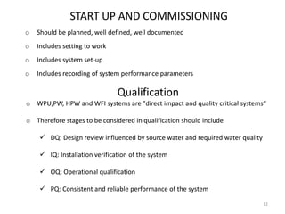 START UP AND COMMISSIONING
o Should be planned, well defined, well documented
o Includes setting to work
o Includes system set-up
o Includes recording of system performance parameters
Qualification
o WPU,PW, HPW and WFI systems are "direct impact and quality critical systems“
o Therefore stages to be considered in qualification should include
 DQ: Design review influenced by source water and required water quality
 IQ: Installation verification of the system
 OQ: Operational qualification
 PQ: Consistent and reliable performance of the system
12
 