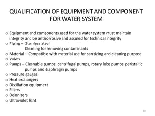 QUALIFICATION OF EQUIPMENT AND COMPONENT
FOR WATER SYSTEM
o Equipment and components used for the water system must maintain
integrity and be anticorrosive and assured for technical integrity
o Piping – Stainless steel
Cleaning for removing contaminants
o Material – Compatible with material use for sanitizing and cleaning purpose
o Valves
o Pumps – Cleanable pumps, centrifugal pumps, rotary lobe pumps, peristaltic
pumps and diaphragm pumps
o Pressure gauges
o Heat exchangers
o Distillation equipment
o Filters
o Deionizers
o Ultraviolet light
18
 