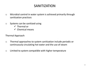 SANITIZATION
o Microbial control in water system is achieved primarily through
sanitization practices
o Systems can be sanitized using
 Thermal or
 Chemical means
Thermal Approach
o Thermal approaches to system sanitization include periodic or
continuously circulating hot water and the use of steam
o Limited to system compatible with higher temperature
19
 