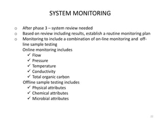 SYSTEM MONITORING
o After phase 3 – system review needed
o Based on review including results, establish a routine monitoring plan
o Monitoring to include a combination of on-line monitoring and off-
line sample testing
Online monitoring includes
 Flow
 Pressure
 Temperature
 Conductivity
 Total organic carbon
Offline sample testing includes
 Physical attributes
 Chemical attributes
 Microbial attributes
22
 