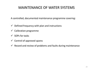 MAINTENANCE OF WATER SYSTEMS
A controlled, documented maintenance programme covering:
 Defined frequency with plan and instructions
 Calibration programme
 SOPs for tasks
 Control of approved spares
 Record and review of problems and faults during maintenance
23
 
