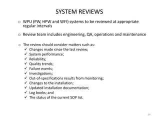 SYSTEM REVIEWS
o WPU (PW, HPW and WFI) systems to be reviewed at appropriate
regular intervals
o Review team includes engineering, QA, operations and maintenance
o The review should consider matters such as:
 Changes made since the last review;
 System performance;
 Reliability;
 Quality trends;
 Failure events;
 Investigations;
 Out-of-specifications results from monitoring;
 Changes to the installation;
 Updated installation documentation;
 Log books; and
 The status of the current SOP list.
24
 
