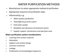 WATER PURIFICATION METHODS
o Manufacturer to select appropriate method of purification
o Appropriate sequence of purification steps
o Influenced by, e.g.
 Water quality specification
 Yield (efficiency) of the system
 Feed water quality
 Reliability and robustness of treatment system
 Supplier support, maintenance and operation costs
Water purification system considerations
o Leaching from contact materials
o Adsorption
o Hygienic and sanitary design
o Corrosion resistance
o Leakage
o Proliferation of microbiological organisms
7
 