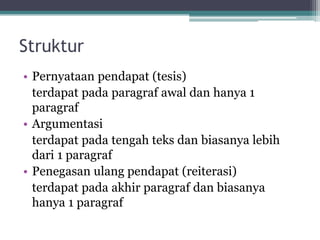 Struktur
• Pernyataan pendapat (tesis)
terdapat pada paragraf awal dan hanya 1
paragraf
• Argumentasi
terdapat pada tengah teks dan biasanya lebih
dari 1 paragraf
• Penegasan ulang pendapat (reiterasi)
terdapat pada akhir paragraf dan biasanya
hanya 1 paragraf
 