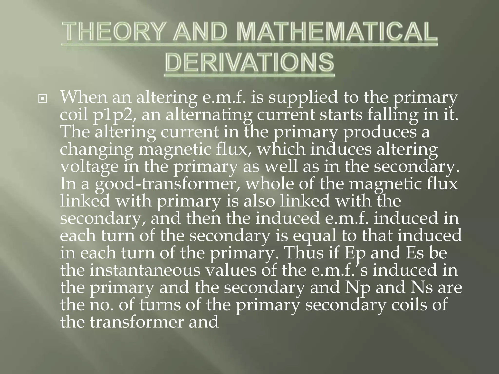  When an altering e.m.f. is supplied to the primary
coil p1p2, an alternating current starts falling in it.
The altering current in the primary produces a
changing magnetic flux, which induces altering
voltage in the primary as well as in the secondary.
In a good-transformer, whole of the magnetic flux
linked with primary is also linked with the
secondary, and then the induced e.m.f. induced in
each turn of the secondary is equal to that induced
in each turn of the primary. Thus if Ep and Es be
the instantaneous values of the e.m.f.’s induced in
the primary and the secondary and Np and Ns are
the no. of turns of the primary secondary coils of
the transformer and
 
