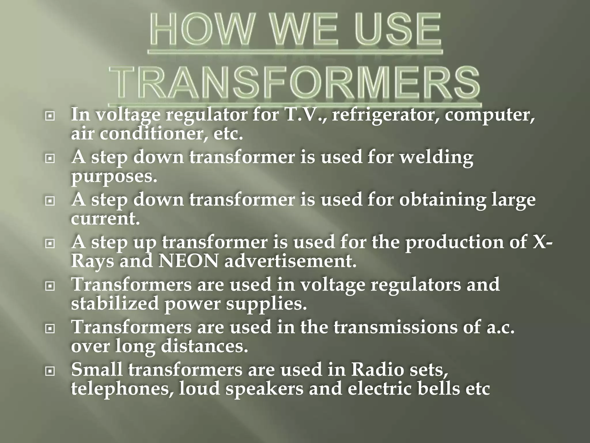  In voltage regulator for T.V., refrigerator, computer,
air conditioner, etc.
 A step down transformer is used for welding
purposes.
 A step down transformer is used for obtaining large
current.
 A step up transformer is used for the production of X-
Rays and NEON advertisement.
 Transformers are used in voltage regulators and
stabilized power supplies.
 Transformers are used in the transmissions of a.c.
over long distances.
 Small transformers are used in Radio sets,
telephones, loud speakers and electric bells etc
 