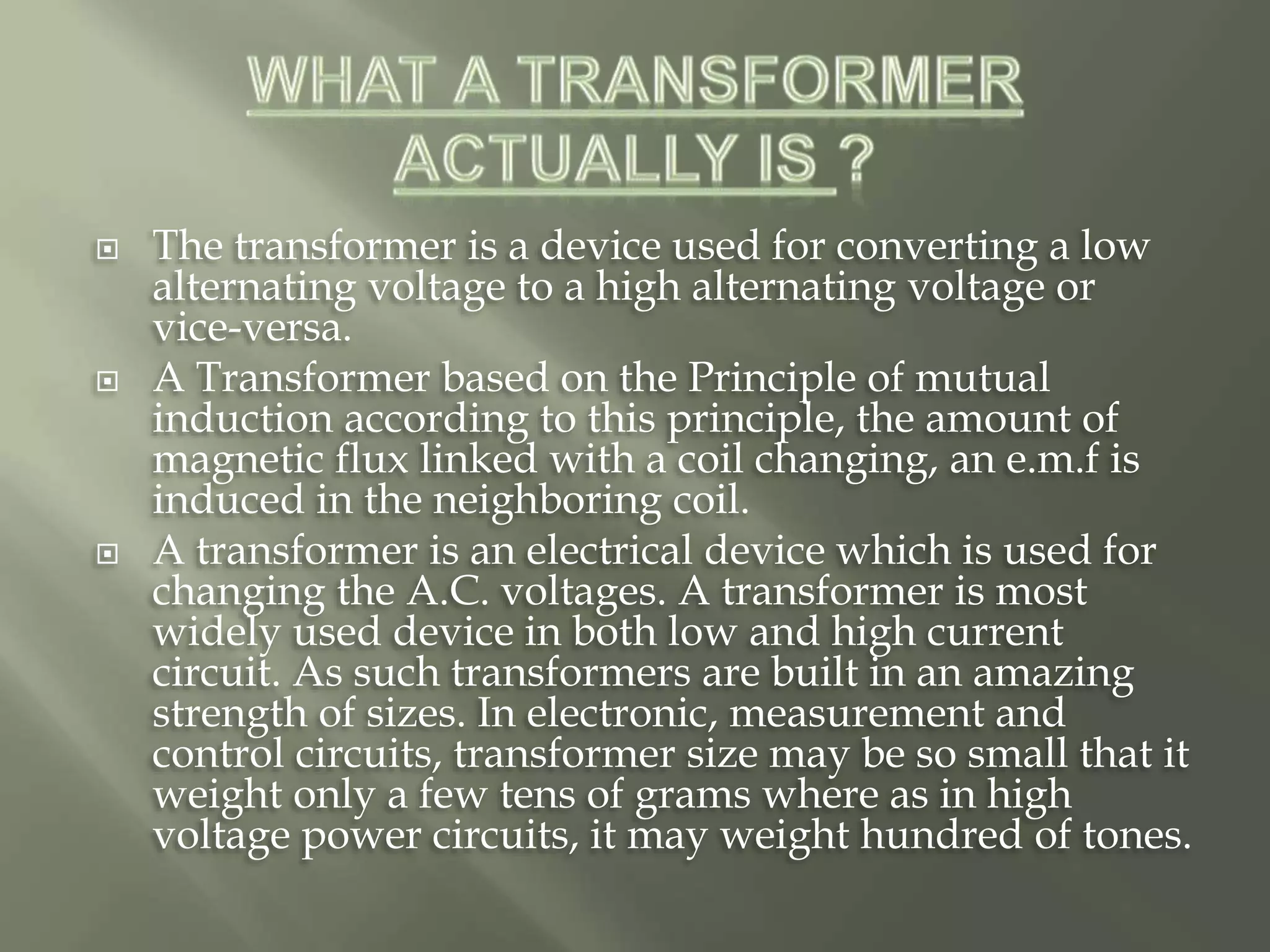  The transformer is a device used for converting a low
alternating voltage to a high alternating voltage or
vice-versa.
 A Transformer based on the Principle of mutual
induction according to this principle, the amount of
magnetic flux linked with a coil changing, an e.m.f is
induced in the neighboring coil.
 A transformer is an electrical device which is used for
changing the A.C. voltages. A transformer is most
widely used device in both low and high current
circuit. As such transformers are built in an amazing
strength of sizes. In electronic, measurement and
control circuits, transformer size may be so small that it
weight only a few tens of grams where as in high
voltage power circuits, it may weight hundred of tones.
 