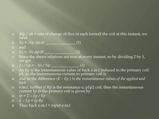  dф / dt = rate of change of flux in each turnoff the coil at this instant, we
have
 Ep = -Np dф/dt _______________ (1)
 and
 Es = -Ns dф/dt _______________ (2)
 Since the above relations are true at every instant, so by dividing 2 by 1,
we get
 Es / Ep = - Ns / Np ______________ (3)
 As Ep is the instantaneous value of back e.m.f induced in the primary coil
p1, so the instantaneous current in primary coil is
 due to the difference (E – Ep ) in the instantaneous values of the applied and
back
 e.m.f. further if Rp is the resistance o, p1p2 coil, then the instantaneous
current Ip in the primary coil is given by
 Ip = E – Ep / Rp
 E – Ep = Ip Rp
 Thus back e.m.f = input e.m.f
 
