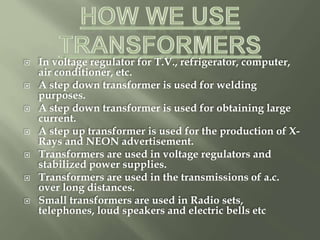  In voltage regulator for T.V., refrigerator, computer,
air conditioner, etc.
 A step down transformer is used for welding
purposes.
 A step down transformer is used for obtaining large
current.
 A step up transformer is used for the production of X-
Rays and NEON advertisement.
 Transformers are used in voltage regulators and
stabilized power supplies.
 Transformers are used in the transmissions of a.c.
over long distances.
 Small transformers are used in Radio sets,
telephones, loud speakers and electric bells etc
 