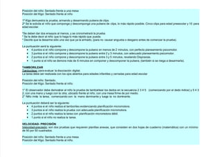 Posición del niño (entado frente a una mesa
Posición del 5l!o (entado frente al niño
+M 5l!o demuestra la prueba, armando $ desarmando pulsera de clips.
7M (e le solicita al niño que compon!a $ descompon!a una pulsera de clips, lo más rápido posible. 2inco clips para edad preescolar $ +' para
edad escolar.
=(e deben dar dos ensa$os al menos, $ se cronometrará la prueba.
= (e le debe decir al niño que lo #a!a lo más rápido que pueda.
= ;ecirle que la desarme sólo una ve/ que $a la armado, *para no causar an!ustia o des!ano antes de comen/ar la prueba.
La puntuación será la si!uiente
• 4 puntos si el niño compone $ descompone la pulsera en menos de 7 minutos, con perfecto planeamiento psicomotor.
• & puntos si el niño compone $ descompone la pulsera entre 7 $ & minutos, con adecuado planeamiento psicomotor.
• 7 puntos si el niño compone $ descompone la pulsera entre & $ 8 minutos, revelando ;ispraxias.
• + punto si el niño se demora más de 6 minutos en componer $ descomponer la pulsera, *tambin si se nie!a a desarmarla.
TAMBORI-EAR
>amborilear para evaluar la disociación di!ital.
La tarea debe ser reali/ada con los o)os abiertos para edades infantiles $ cerradas para edad escolar
Posición del niño (entado.
Posición del 5l!o (entado frente al niño.
+@ l observador debe demostrar al niño la prueba de tamborilear los dedos en la secuencia 7 & 4 8 *comen/ando por el dedo índice $ 8 4 &
7, con una mano $ lue!o con la otra, ubicado frente al niño, con una mesa firme de por medio.
7@ Ciño imita la tarea, comen/ando con la mano dominante $ lue!o la no dominante.
La puntuación deberá ser la si!uiente
• 4 puntos si el niño reali/a el tamborileo evidenciando planificación micromotora.
• & puntos si el niño reali/a la prueba con adecuada planificación micromotora.
• 7 puntos si el niño reali/a la tarea con planificación micromotora dbil.
• + punto si el niño no reali/a la tarea.
VE-OCIDAD: PRECISI6N
Nelocidad9precisión son dos pruebas que requieren planillas anexas, que consisten en dos #o)as de cuaderno *matemática con un mínimo
de 8' por 8' cuadrados.
Posición del niño (entado frente a una mesa.
Posición del 5l!o (entado frente al niño.
 