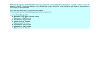 +@ ;urante &' se!undos el niño deberá #acer la ma$or cantidad de puntos posibles en cada casilla por separado $ con la secuencia de
i/quierda a derec#a. 7@ ;urante &' se!undos el niño deberá #acer la ma$or cantidad de cruces posibles en cada casilla por separado $ con la
secuencia de i/quierda a derec#a.
=(e le debe decir al niño que lo #a!a lo más rápido posible.
=(e considerarán buenos solo los puntos $ cruces #ec#os correctamente.
La puntuación será la si!uiente
• 4 puntos si el niño reali/a más de 8' puntos.
• & puntos entre &' $ 8' puntos.
• 7 puntos entre 7' $ &' puntos.
• + punto menos de +8 puntos.
• 4 puntos más de 7' cruces.
• & puntos entre 7' $ +8 cruces.
• 7 puntos entre +8 $ +' cruces.
• + punto menos de +' cruces.
 