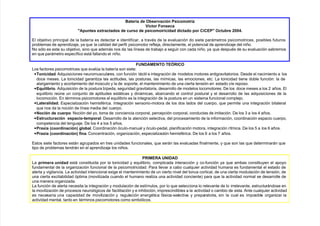 Ba%!a d% O3/%!4a$i& P/i$omo!i2
V$o! Fo&/%$a
Ap&%/ %G!a$ado/ d% $!/o d% p/i$omoi!i$idad di$ado po! CiCEP O$3!% ;HH@*
l ob)etivo principal de la batería es detectar e identificar, a travs de la evaluación do siete parámetros psicomotrices, posibles futuros
problemas de aprendi/a)e, $a que la calidad del perfil psicomotor refle)a, directamente, el potencial de aprendi/a)e del niño.
Co sólo es este su ob)etivo, sino que además nos da las líneas de traba)o a se!uir con cada niño, $a que despus de su evaluación sabremos
en que parámetro específico está fallando el niño.
F'NDAMENTO TE6RICO
Los factores psicomotrices que eval"a la batería son siete
• To&i$idad. ?dquisiciones neuromusculares, con función táctil e inte!ración de modelos motores anti!ravitatorios. ;esde el nacimiento a los
doce meses. La tonicidad !aranti/a las actitudes, las posturas, las mímicas, las emociones, etc. La tonicidad tiene doble función la de
alar!amiento $ acortamiento del m"sculo $ la de soporte, el mantenimiento de una cierta tensión en estado cíe reposo.
• E0ili3!io. ?dquisición de la postura bípeda, se!uridad !ravitatoria, desarrollo de modelos locomotores. ;e los doce meses a los 7 años. l
equilibrio re"ne un con)unto de aptitudes estáticas $ dinámicas, abarcando el control postural $ el desarrollo de las adquisiciones de la
locomoción. n trminos psicomotores el equilibrio es la inte!ración de la postura en un sistema funcional comple)o.
• -a%!alidad* speciali/ación #emisfrica. Ente!ración sensorio9motora de los dos lados del cuerpo, que permite una inte!ración bilateral
que nos da la noción de línea media del cuerpo.
• No$i& d% $%!po. Coción del $o, toma de conciencia corporal, percepción corporal, conductas de imitación. ;e los & a los 4 años.
• E/!$!a$i& %/pa$io:%mpo!al. ;esarrollo de la atención selectiva, del procesamiento de la información, coordinación espacio cuerpo,
competencia del len!ua)e. ;e los 4 a los 8 años.
• P!aGia ($oo!di&a$i&) #lo3al. 2oordinación óculo9manual $ óculo9pedal, planificación motora, inte!ración rítmica. ;e los 8 a los 6 años.
• P!aGia ($oo!di&a$i&) 8i&a. 2oncentración, or!ani/ación, especiali/ación #emisfrica. ;e los 6 a los  años.
stos siete factores están a!rupados en tres unidades funcionales, que serán las evaluadas finalmente, $ que son las que determinarán que
tipo de problemas tendrán en el aprendi/a)e los niños.
PRIMERA 'NIDAD
La p!im%!a &idad está constituida por la tonicidad $ equilibrio, complicada interacción $ co9función $a que ambas constitu$en el apo$o
fundamental de la or!ani/ación funcional de la psicomotricidad. Para llevar a cabo cualquier actividad #umana es fundamental el estado de
alerta $ vi!ilancia. La actividad intencional exi!e el mantenimiento de un cierto nivel del tonus cortical, de una cierta modulación de tensión, de
una cierta excitabilidad óptima *movili/ada cuando el #umano reali/a una actividad conciente para que la actividad normal se desarrolle de
una manera or!ani/ada.
La función de alerta necesita la inte!ración $ modulación de estímulos, por lo que selecciona lo relevante de lo irrelevante, estructurándose en
la movili/ación de procesos neuroló!icos de facilitación $ e in#ibición, imprescindibles a la actividad o cambio de esta. ?nte cualquier actividad
es necesaria una capacidad de movili/ación $ re!ulación ener!tica fásica9selectiva $ preparatoria, sin la cual es imposible or!ani/ar la
actividad mental, tanto en trminos psicomotores como simbólicos.
 
