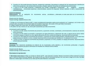 • 7 puntos si el niño revela tensiones, bloqueos, resistencias moderadas $ frecuentes en cualquiera de las manipulaciones, identificación
obvia de las paratonías $ de contracciones proximales $ distales- aparición frecuentes de manifestaciones emocionales.
• + punto si el niño revela tensiones $ resistencias mu$ fuertes, incapacidad e impulsividad de rela)ación voluntaria,
manifestaciones emocionales explosivas $ descontroladas, ausencia de respuesta, rec#a/o defensivo al tacto $ conservación de
posiciones atípicas.
DIADOCOCINESIAS
;iadocosinecia es la reali/ación de movimientos activos, simultáneos $ alternados, en este caso será con el movimiento de
marionetas en las manos.
Posición del niño (edente.
Posición del 5l!o (edente frente al niño.
+@ l 5l!o con los #ombros en flexión de A'@ $ codos completamente extendidos reali/a prono9supinación con + antebra/o, con la mano como
si fuese a abrir una puerta. l movimiento debe ser de adentro #acia fuera. (e le pide al niño que imite el movimiento.
7@ Lue!o lo reali/a con la otra mano. (e solicita nuevamente la imitación.
&@ Por "ltimo con las 7 manos a la ve/. (e le pide nuevamente que imite el movimiento.
La puntuación será la si!uiente
• 4 puntos si el niño reali/a movimientos de pronación $ supinación correcta, coordinada $ armoniosamente, ausencia de reacción
tónico9emocional.
• & puntos si el niño reali/a la pronación $ supinación con li!era desviación $ separación del codo, si al!una de las manos reali/a
movimiento espe)o en relación a la otra, li!eras alteraciones de ritmo, presencia de al!unas reacciones tónico9emocionales.
• 7 puntos si el niño reali/a los movimientos de pronación $ supinación de manera descoordinado $ disimtricamente, si una mano #ace
espe)o siempre en relación a la otra, si existen reacciones tónico emocionales que interfieren en la reali/ación de la tarea.
• + punto si el niño no reali/a los movimientos de pronación $ supinación, sin ritmo $ amplitud, en espe)o permanente, reacciones tónico9
emocionales permanentes.
SINCINESIAS
(incinesias (on reacciones parasitarias de imitación de los movimientos contra laterales $ de movimientos peribucales o lin!uales.
1ovimientos innecesarios que para su eliminación se necesita una in#ibición tónica9cintica.
Posición del niño Bípedo.
Posición del 5l!o ;e pie frente al niño.
Si&$i&%/ia/ d% !%p!od$$i&
1 Si&$i&%/ia ma&o:ma&o l 5l!o con #ombro en flexión de A'@, codo extensión completa. eali/a movimiento de flexo9extensión de dedos
*abrir $ cerrar la mano de forma repetida. (e le pide al niño que imite el movimiento primero con una mano $ lue!o con la otra. (e debe
observar si reali/a al!"n movimiento con la mano que CD está imitando el movimiento.
 