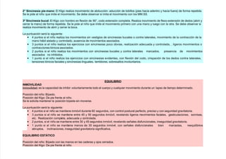 ; Si&$i&%/ia pi%:ma&o l 5l!o reali/a movimiento de abducción9 aducción de tobillos *pies #acia adentro $ #acia fuera de forma repetida.
(e le pide al niño que imite el movimiento. (e debe observar si imita el movimiento con los 11.((.
<= Si&$i&%/ia 3$al l 5l!o con #ombro en flexión de A'@, codo extensión completa. eali/a movimiento de flexo9extensión de dedos *abrir $
cerrar la mano de forma repetida. (e le pide al niño que imite el movimiento primero con una mano $ lue!o con la otra. (e debe observar si
reali/a movimiento de abrir $ cerrar la boca.
La puntuación será la si!uiente
• 4 puntos si el niño reali/a los movimientos sin vesti!ios de sincinesias bucales o contra laterales, movimiento de la contracción de la
mano #ábil aislado $ controlado, ausencia de movimientos asociados.
• & puntos si el niño reali/a los e)ercicios con sincinesias poco obvias, reali/ación adecuada $ controlada, , li!eros movimientos o
contracciones tónicos asociados.
• 7 puntos si el niño reali/a los movimientos con sincinesias bucales $ contra laterales marcados, presencia de movimientos
asociados no in#ibidos.
• + punto si el niño reali/a los e)ercicios con sincinesias evidentes, con flexión del codo, crispación de los dedos contra laterales,
tensiones tónicos faciales $ sincinesias lin!uales, temblores, sobresaltos involuntarios.
E>'I-IBRIO
INMOVI-IDAD
Enmovilidad es la capacidad de in#ibir voluntariamente todo el cuerpo $ cualquier movimiento durante un lapso de tiempo determinado.
Posición del niño Bípedo.
Posición del 5l!o ;e pie frente al niño.
(e le solicita mantener la posición bípeda sin moverse.
La puntuación será la si!uiente
• 4 puntos si el niño se mantiene inmóvil durante 6' se!undos, con control postural perfecto, preciso $ con se!uridad !ravitatoria.
• & puntos si el niño se mantiene entre 4' $ 8' se!undos inmóvil, revelando li!eros movimientos faciales, !esticulaciones, sonrisas,
etc. eali/ación completa, adecuada $ controlada.
• 7 puntos, si el niño se mantiene entre &' $ 48 se!undos inmóvil, revelando señales disfuncionales, inse!uridad !ravitatoria.
• + punto si el niño se mantiene menos de &' se!undos inmóvil, con señales disfuncionales bien marcadas, reequilibrios
abruptos, inclinaciones, inse!uridad !ravitatoria si!nificativa.
E>'I-IBRIO EST+TICO
Posición del niño Bípedo con las manos en las caderas $ o)os cerrados.
Posición del 5l!o ;e pie frente al niño.
 
