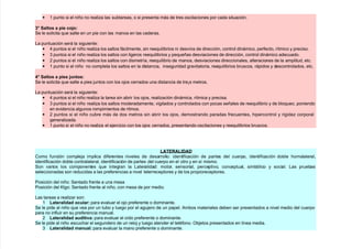 • + punto si el niño no reali/a las subtareas, o si presenta más de tres oscilaciones por cada situación.
< Salo/ a pi% $o?o
(e le solicita que salte en un pie con las manos en las caderas.
La puntuación será la si!uiente
• 4 puntos si el niño reali/a los saltos fácilmente, sin reequilibrios ni desvíos de dirección, control dinámico, perfecto, rítmico $ preciso.
• & puntos si el niño reali/a los saltos con li!eros reequilibrios $ pequeñas desviaciones de dirección, control dinámico adecuado.
• 7 puntos si el niño reali/a los saltos con dismetría, reequilibrio de manos, desviaciones direccionales, alteraciones de la amplitud, etc.
• + punto si el niño no completa los saltos en la distancia, inse!uridad !ravitatoria, reequilibrios bruscos, rápidos $ descontrolados, etc.
@ Salo/ a pi%/ ?&o/
(e le solicita que salte a pies )untos con los o)os cerrados una distancia de treFs metros.
La puntuación será la si!uiente
• 4 puntos si el niño reali/a la tarea sin abrir los o)os, reali/ación dinámica, rítmica $ precisa.
• & puntos si el niño reali/a los saltos moderadamente, vi!ilados $ controlados con pocas señales de reequilibrio $ de bloqueo, poniendo
en evidencia al!unos rompimientos de ritmos.
• 7 puntos si el niño cubre más de dos metros sin abrir los o)os, demostrando paradas frecuentes, #ipercontrol $ ri!ide/ corporal
!enerali/ada.
• + punto si el niño no reali/a el e)ercicio con los o)os cerrados, presentando oscilaciones $ reequilibrios bruscos.
-ATERA-IDAD
2omo función comple)a implica diferentes niveles de desarrollo identificación de partes del cuerpo, identificación doble #omolateral,
identificación doble contralateral, identificación de partes del cuerpo en el otro $ en sí mismo.
(on varios los componentes que inte!ran la Lateralidad motor, sensorial, perceptivo, conceptual, simbólico $ social. Las pruebas
seleccionadas son reducidas a las preferencias a nivel telerreceptores $ de los propioreceptores.
Posición del niño (entado frente a una mesa
Posición del 5l!o (entado frente al niño, con mesa de por medio.
Las tareas a reali/ar son
+ -a%!alidad o$la! para evaluar el o)o preferente o dominante.
(e le pide al niño que vea por un tubo $ lue!o por el a!u)ero de un papel. ?mbos materiales deben ser presentados a nivel medio del cuerpo
para no influir en su preferencia manual.
7 -a%!alidad adii4a para evaluar el oído preferente o dominante.
(e le pide al niño escuc#ar el se!undero de un relo) $ lue!o atender el telfono. Db)etos presentados en línea media.
& -a%!alidad ma&al para evaluar la mano preferente o dominante.
 