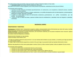 (e le pide al niño simular que escribe $ lue!o que recorte una fi!ura. Presentar ob)etos en línea media.
4 -a%!alidad podal para evaluar el pie de preferencia o dominante.
(e le pide al niño que de un paso de !i!ante $ que simule ponerse los pantalones, anotándose el primer pie que introduce.
La puntuación será la si!uiente
• 4 puntos si el niño reali/a las actividades espontáneamente, sin vacilaciones $ con competencia, reali/ación precisa, completa,
adecuada, económica, perfecta.
• & puntos si el niño reali/a la prueba con li!eras vacilaciones $ con perfiles discrepantes entre los telerreceptores $ propioreceptores.
eali/ación completa, adecuada $ controlada.
• 7 puntos si el niño reali/a la tarea con permanentes vacilaciones $ perturbaciones con perfiles inconsistentes que dan
señales de ambidiestrismo.
• + punto si el niño no reali/a las tareas $ aparecen señales claras de ambidiestrismo, Lateralidad mixta mal inte!rada o Lateralidad
contrariada.
NOCI6N DE- C'ERPO
SOMATONOSIA . "INESTESIA
(omato!nosia anali/ador motor. 2omprende la recepción, análisis $ almacenamiento de las informaciones que vienen del cuerpo, reunidas
sobre la forma de una toma de conciencia estructurada $ almacenada en la memoria motri/.
(entido 5inestsico comprende el sentido posicional $ del movimiento sostenido por los propios receptores *#uso muscular, ór!anos
tendinosos de Gol!i, corp"sculos de Pacinni.
(e eval"an ambas *somato!nosia $ Hinestesia
Posición del niño (entado con o)os cerrados
Posición del 5l!o ;e pie frente aI niño
+@ l 5l!o toca distintas partes del cuerpo del niño *+ a la ve/ mientras ste mantiene sus o)os cerrados, $ le solicita que le di!a qu parte de
su cuerpo le están tocando.
7@ Lue!o el 5l!o movili/a distintos se!mentos $ le pide al niño que le di!a en que posición están *por e)emplo dónde está tu bra/o.
1ientras más pequeños los niños menos partes deben nombrar. ntre 4 $ 8 años nombran < partes, 6 años en adelante +6 como mínimo.
La puntuación será la si!uiente
• 4 puntos si el niño nombra correctamente todos los puntos tocados.
• & puntos si el niño nombra correctamente seis o doce puntos táctiles.
• 7 puntos si el niño nombra cuatro u oc#o puntos táctiles, si abre los o)os, defensa táctil, etc.
• + punto si el niño nombra solamente una o dos o cuatro u oc#o puntos táctiles, confusión Hinestsica o a!nosia di!ital.
 