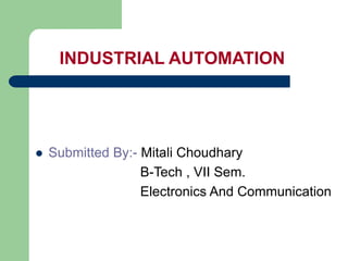 INDUSTRIAL AUTOMATION
 Submitted By:- Mitali Choudhary
B-Tech , VII Sem.
Electronics And Communication
 