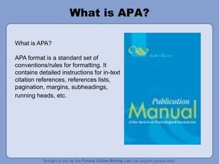 What is APA?
What is APA?
APA format is a standard set of
conventions/rules for formatting. It
contains detailed instructions for in-text
citation references, references lists,
pagination, margins, subheadings,
running heads, etc.
 