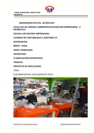 ANGEL RUMIGUANO MERCY CHASI
TERCERO”B”
PROYECTO DE HELADOS DE PAILA PLANIFICACION ESTRATEGIA
UNIVERSIDAD ESTATAL DE BOLIVAR
FACULTAD DE CIENCIAS ADMINISTRATIVASGESTION EMPRESARIAL E
INFOMATICA
ESCUELA DE GESTION EMPRESARIAL
CARRERA DE CONTABILIDAD Y AUDITORIA CP.
INTEGRANTES:
MERCY CHASI
ANGEL RUMIGUANO
ASIGNATURA
PLANIFICACXION ESTRATIGICA
TRABAJO
PROYECTO DE VINCULACION
TEMA:
ELAVORACION DE LOS ELKADOS DE PAILA
 