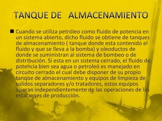  Cuando se utiliza petróleo como fluido de potencia en
un sistema abierto, dicho fluido se obtiene de tanques
de almacenamiento ( tanque donde esta contenido el
fluido y que se lleva a la bomba) y oleoductos de
donde se suministran al sistema de bombeo o de
distribución. Si esta en un sistema cerrado, el fluido de
potencia bien sea agua o petroleó es manejado en
circuito cerrado el cual debe disponer de su propio
tanque de almacenamiento y equipos de limpieza de
solidos separadores y/o tratadores, estos equipos
operan independientemente de las operaciones de las
estaciones de producción.
 