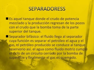  Es aquel tanque donde el crudo de potencia
mezclado y la producción regresan de los pozos
con el crudo que la bomba toma de la parte
superior del tanque.
 Separador bifásico: el fluido llega al separador
cuya función es separar el petróleo el agua y el
gas, el petróleo producido se conduce al tanque
reservorio así. el agua como fluido motriz cumple
el ciclo de un circuito cerrado por la bomba de
superficie y finalmente el gas es quemado.
 