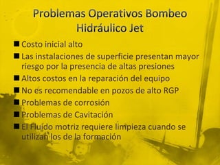  Costo inicial alto
 Las instalaciones de superficie presentan mayor
riesgo por la presencia de altas presiones
 Altos costos en la reparación del equipo
 No es recomendable en pozos de alto RGP
 Problemas de corrosión
 Problemas de Cavitación
 El Fluido motriz requiere limpieza cuando se
utilizan los de la formación
 