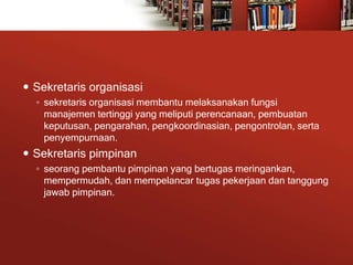  Sekretaris organisasi
◦ sekretaris organisasi membantu melaksanakan fungsi
manajemen tertinggi yang meliputi perencanaan, pembuatan
keputusan, pengarahan, pengkoordinasian, pengontrolan, serta
penyempurnaan.
 Sekretaris pimpinan
◦ seorang pembantu pimpinan yang bertugas meringankan,
mempermudah, dan mempelancar tugas pekerjaan dan tanggung
jawab pimpinan.
 