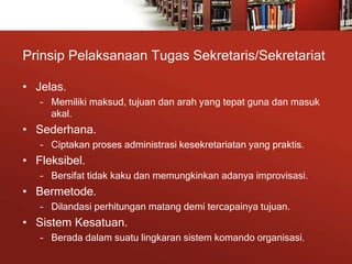 Prinsip Pelaksanaan Tugas Sekretaris/Sekretariat
• Jelas.
– Memiliki maksud, tujuan dan arah yang tepat guna dan masuk
akal.
• Sederhana.
– Ciptakan proses administrasi kesekretariatan yang praktis.
• Fleksibel.
– Bersifat tidak kaku dan memungkinkan adanya improvisasi.
• Bermetode.
– Dilandasi perhitungan matang demi tercapainya tujuan.
• Sistem Kesatuan.
– Berada dalam suatu lingkaran sistem komando organisasi.
 