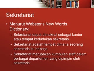 Sekretariat
• Menurut Webster’s New Words
Dictionary:
– Sekretariat dapat dimaknai sebagai kantor
atau tempat kedudukan sekretaris
– Sekretariat adalah tempat dimana seorang
sekretaris itu bekerja
– Sekretariat merupakan kumpulan staff dalam
berbagai departemen yang dipimpin oleh
sekretaris
 