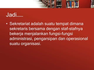 Jadi……
• Sekretariat adalah suatu tempat dimana
sekretaris bersama dengan staf-stafnya
bekerja menjalankan fungsi-fungsi
administrasi, pengarsipan dan operasional
suatu organisasi.
 
