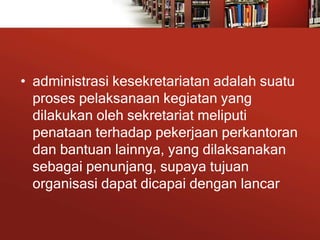 • administrasi kesekretariatan adalah suatu
proses pelaksanaan kegiatan yang
dilakukan oleh sekretariat meliputi
penataan terhadap pekerjaan perkantoran
dan bantuan lainnya, yang dilaksanakan
sebagai penunjang, supaya tujuan
organisasi dapat dicapai dengan lancar
 
