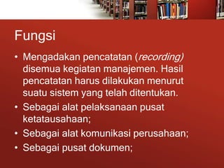 Fungsi
• Mengadakan pencatatan (recording)
disemua kegiatan manajemen. Hasil
pencatatan harus dilakukan menurut
suatu sistem yang telah ditentukan.
• Sebagai alat pelaksanaan pusat
ketatausahaan;
• Sebagai alat komunikasi perusahaan;
• Sebagai pusat dokumen;
 