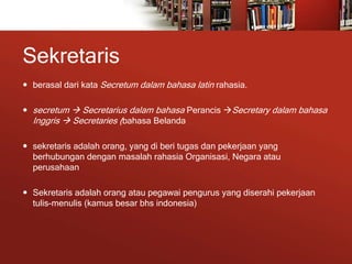 Sekretaris
 berasal dari kata Secretum dalam bahasa latin rahasia.
 secretum  Secretarius dalam bahasa Perancis Secretary dalam bahasa
Inggris  Secretaries (bahasa Belanda
 sekretaris adalah orang, yang di beri tugas dan pekerjaan yang
berhubungan dengan masalah rahasia Organisasi, Negara atau
perusahaan
 Sekretaris adalah orang atau pegawai pengurus yang diserahi pekerjaan
tulis-menulis (kamus besar bhs indonesia)
 