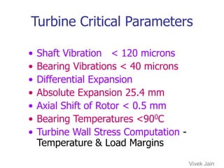 Turbine Critical Parameters
• Shaft Vibration < 120 microns
• Bearing Vibrations < 40 microns
• Differential Expansion
• Absolute Expansion 25.4 mm
• Axial Shift of Rotor < 0.5 mm
• Bearing Temperatures <900C
• Turbine Wall Stress Computation -
Temperature & Load Margins
Vivek Jain
 