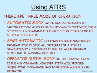Using ATRS
THERE ARE THREE MODE OF OPERATION:
• AUTOMATIC MODE :WHEN SGC IS SWITCHED TO
“AUTOMATIC ON” & START UP/SHUTDOWN IS INITIATED,THEN
STEP IS SET & COMMAND IS EXECUTED IF CRITERIAS FOR THE
STEP ARE FULLFILLED.
• SEMI AUTOMATIC : IT ENABLES CONTINUATION OF
PROGRAM STEP BY STEP. ALL CRITERIA FOR A STEP IS
SIMULATED BY A SWITCH.IT IS USEFUL WHEN PROGRAM
STOPS DUE TO MISSING CRITERIA.
• OPERATOR GUIDE MODE :IN THIS SGC WILL NOT
ISSUE ANY COMMAND ,HOWEVER STEPS WILL PROCEED
SEQUENTIALLY.COMMAND HAS TO BE GIVEN MANUALLY BY
OPERATOR. Vivek Jain
 