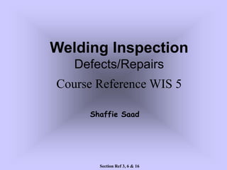 Welding Inspection
Defects/Repairs
Course Reference WIS 5
Section Ref 3, 6 & 16
Shaffie Saad
 