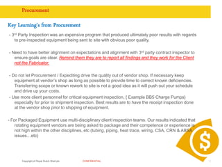 Copyright of Royal Dutch Shell plc CONFIDENTIAL
Procurement
Key Learning's from Procurement
- 3rd Party Inspection was an expensive program that produced ultimately poor results with regards
to pre-inspected equipment being sent to site with obvious poor quality.
- Need to have better alignment on expectations and alignment with 3rd party contract inspector to
ensure goals are clear. Remind them they are to report all findings and they work for the Client
not the Fabricator.
- Do not let Procurement / Expediting drive the quality out of vendor shop. If necessary keep
equipment at vendor’s shop as long as possible to provide time to correct known deficiencies.
Transferring scope or known rework to site is not a good idea as it will push out your schedule
and drive up your costs.
- Use more client personnel for critical equipment inspection, { Example BB5 Charge Pumps}
especially for prior to shipment inspection. Best results are to have the receipt inspection done
at the vendor shop prior to shipping of equipment.
- For Packaged Equipment use multi-disciplinary client inspection teams. Our results indicated that
rotating equipment vendors are being asked to package and their competence or experience is
not high within the other disciplines, etc (tubing, piping, heat trace, wiring, CSA, CRN & ABSA
issues…etc)
10
 