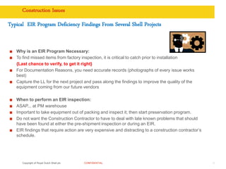 Copyright of Royal Dutch Shell plc CONFIDENTIAL
Construction Issues
15
Typical EIR Program Deficiency Findings From Several Shell Projects
Why is an EIR Program Necessary:
To find missed items from factory inspection, it is critical to catch prior to installation
{Last chance to verify, to get it right}
For Documentation Reasons, you need accurate records (photographs of every issue works
best)
Capture the LL for the next project and pass along the findings to improve the quality of the
equipment coming from our future vendors
When to perform an EIR inspection:
ASAP... at PM warehouse
Important to take equipment out of packing and inspect it; then start preservation program.
Do not want the Construction Contractor to have to deal with late known problems that should
have been found at either the pre-shipment inspection or during an EIR.
EIR findings that require action are very expensive and distracting to a construction contractor’s
schedule.
 