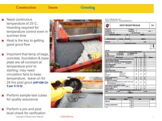 Copyright of Royal Dutch Shell plc CONFIDENTIAL 27
Construction Issues Grouting
Need continuous
temperature of 25 C,
Hoarding required for
temperature control even in
summer time
Heat is the key to getting
good grout flow
Important that temp of bags,
concrete, foundation & base
plate are all constant at
temperature prior to
starting; may need
circulation fans to keep
temperature; leave on for
24 hrs post grout (API 686 Ch
5 par 3.12.9)
Perform sample test cubes
for quality assurance
Perform a pre and post
level check for verification
 