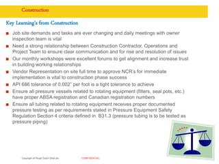 Copyright of Royal Dutch Shell plc CONFIDENTIAL
Construction
Key Learning’s from Construction
Job site demands and tasks are ever changing and daily meetings with owner
inspection team is vital
Need a strong relationship between Construction Contractor, Operations and
Project Team to ensure clear communication and for rise and resolution of issues
Our monthly workshops were excellent forums to get alignment and increase trust
in building working relationships
Vendor Representation on site full time to approve NCR’s for immediate
implementation is vital to construction phase success
API 686 tolerance of 0.002” per foot is a tight tolerance to achieve
Ensure all pressure vessels related to rotating equipment (filters, seal pots, etc.)
have proper ABSA registration and Canadian registration numbers
Ensure all tubing related to rotating equipment receives proper documented
pressure testing as per requirements stated in Pressure Equipment Safety
Regulation Section 4 criteria defined in B31.3 (pressure tubing is to be tested as
pressure piping)
32
 