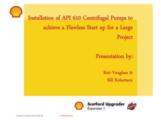 Copyright of Royal Dutch Shell plc CONFIDENTIAL
Installation of API 610 Centrifugal Pumps to
achieve a Flawless Start up for a Large
Project
Presentation by:
Rob Vaughan &
Bill Robertson
1
 