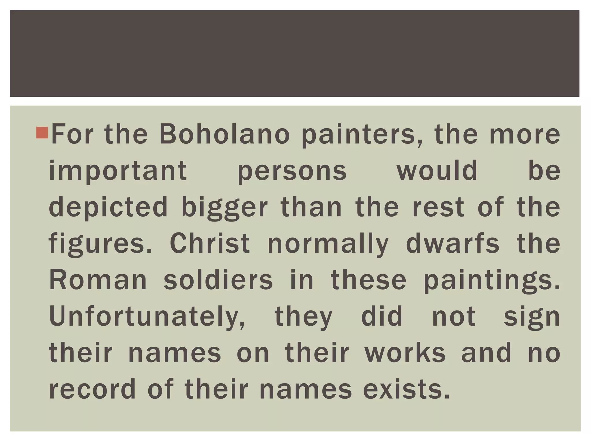 For the Boholano painters, the more
important persons would be
depicted bigger than the rest of the
figures. Christ normally dwarfs the
Roman soldiers in these paintings.
Unfortunately, they did not sign
their names on their works and no
record of their names exists.
 