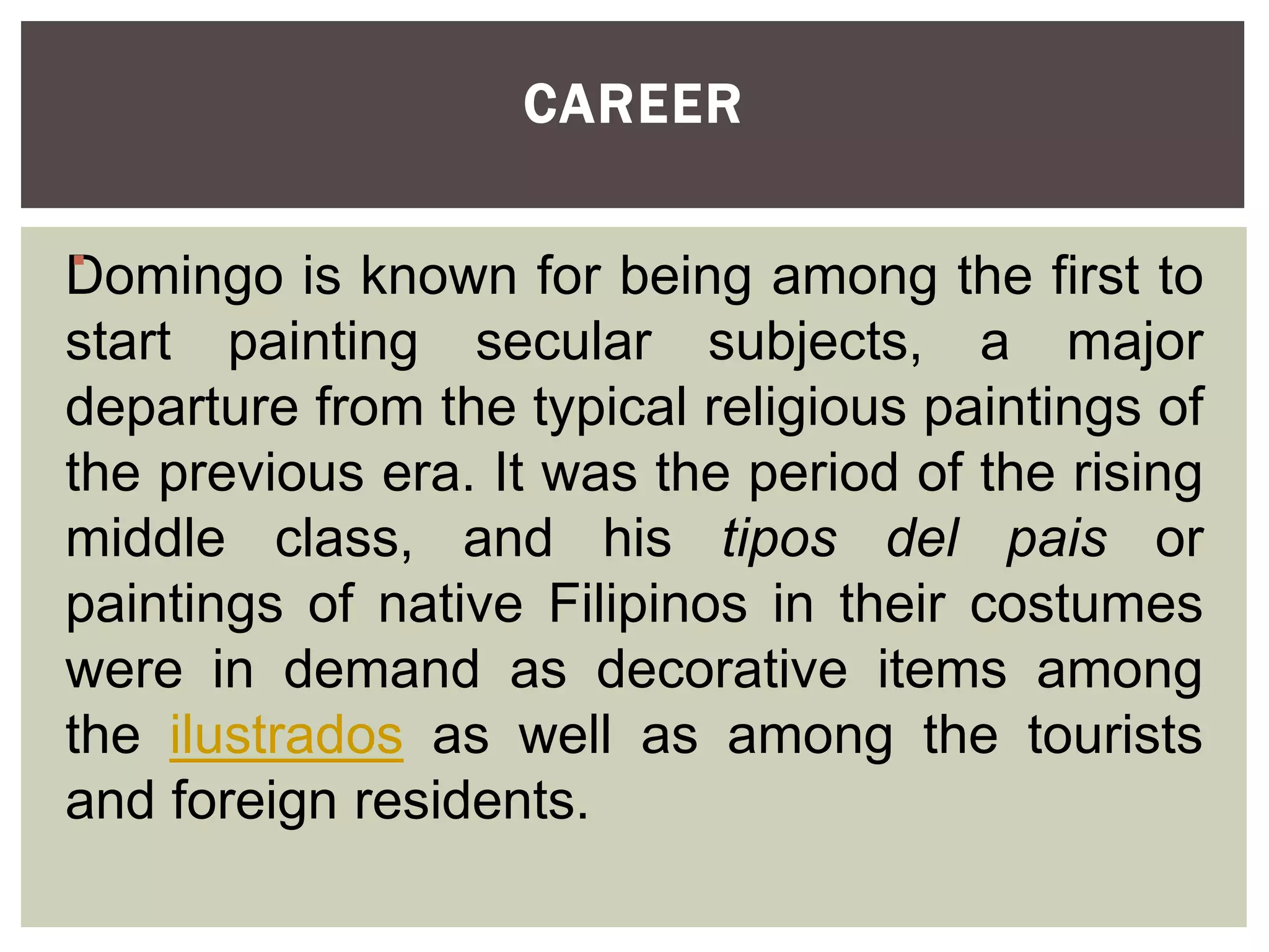 Domingo is known for being among the first to
start painting secular subjects, a major
departure from the typical religious paintings of
the previous era. It was the period of the rising
middle class, and his tipos del pais or
paintings of native Filipinos in their costumes
were in demand as decorative items among
the ilustrados as well as among the tourists
and foreign residents.
CAREER

 