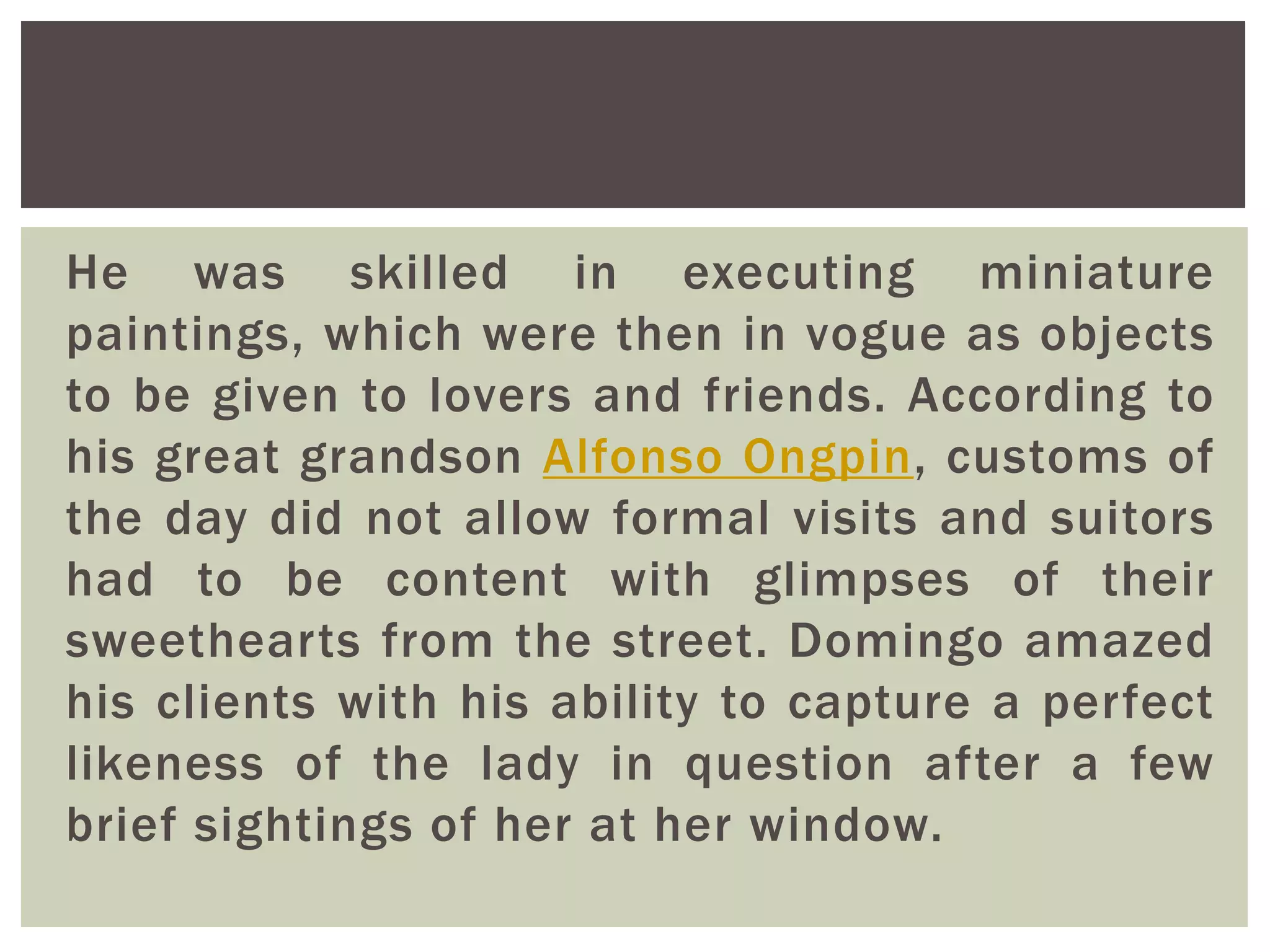 He was skilled in executing miniature
paintings, which were then in vogue as objects
to be given to lovers and friends. According to
his great grandson Alfonso Ongpin, customs of
the day did not allow formal visits and suitors
had to be content with glimpses of their
sweethearts from the street. Domingo amazed
his clients with his ability to capture a perfect
likeness of the lady in question after a few
brief sightings of her at her window.
 