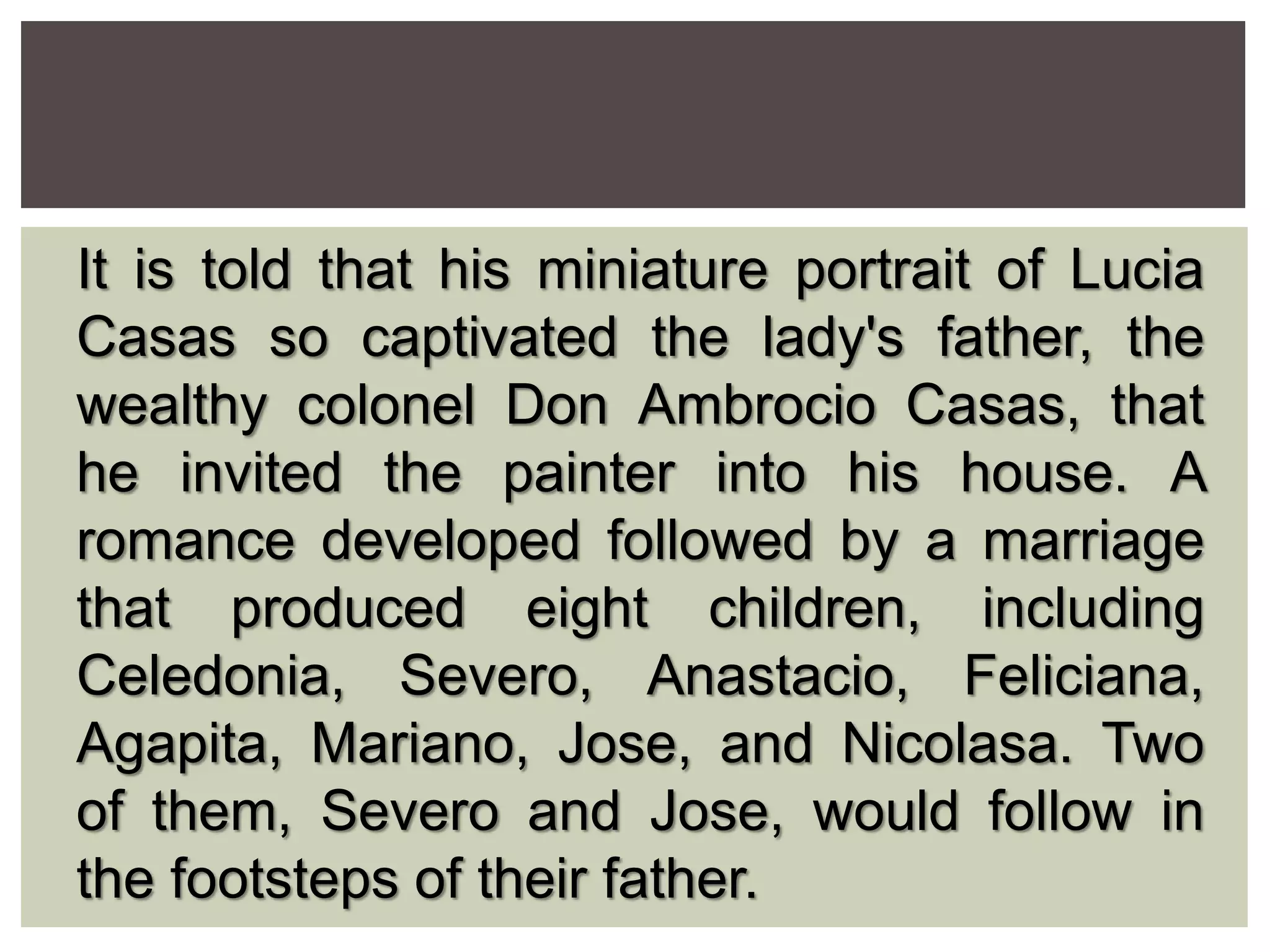 It is told that his miniature portrait of Lucia
Casas so captivated the lady's father, the
wealthy colonel Don Ambrocio Casas, that
he invited the painter into his house. A
romance developed followed by a marriage
that produced eight children, including
Celedonia, Severo, Anastacio, Feliciana,
Agapita, Mariano, Jose, and Nicolasa. Two
of them, Severo and Jose, would follow in
the footsteps of their father.
 