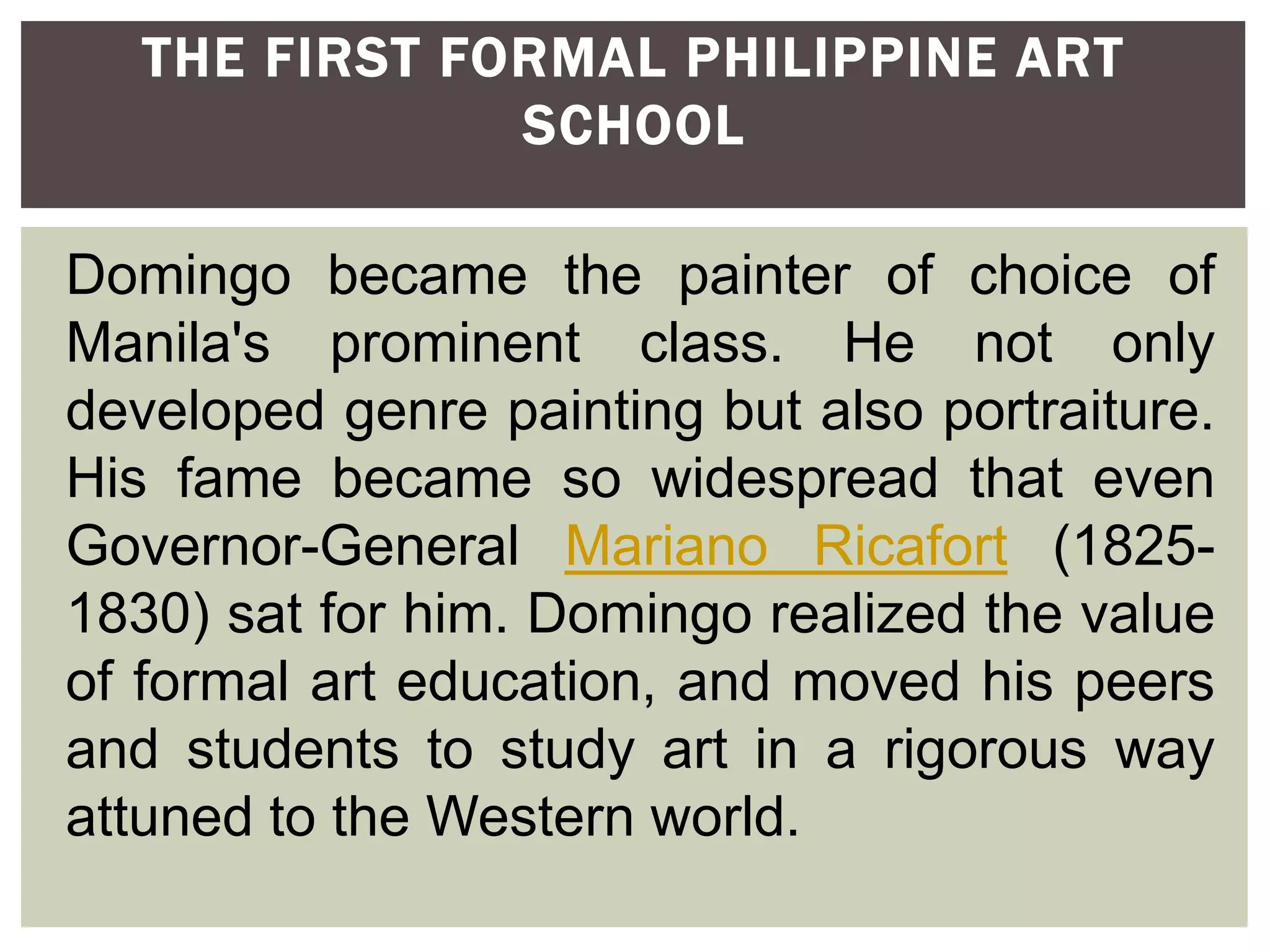 Domingo became the painter of choice of
Manila's prominent class. He not only
developed genre painting but also portraiture.
His fame became so widespread that even
Governor-General Mariano Ricafort (1825-
1830) sat for him. Domingo realized the value
of formal art education, and moved his peers
and students to study art in a rigorous way
attuned to the Western world.
THE FIRST FORMAL PHILIPPINE ART
SCHOOL
 