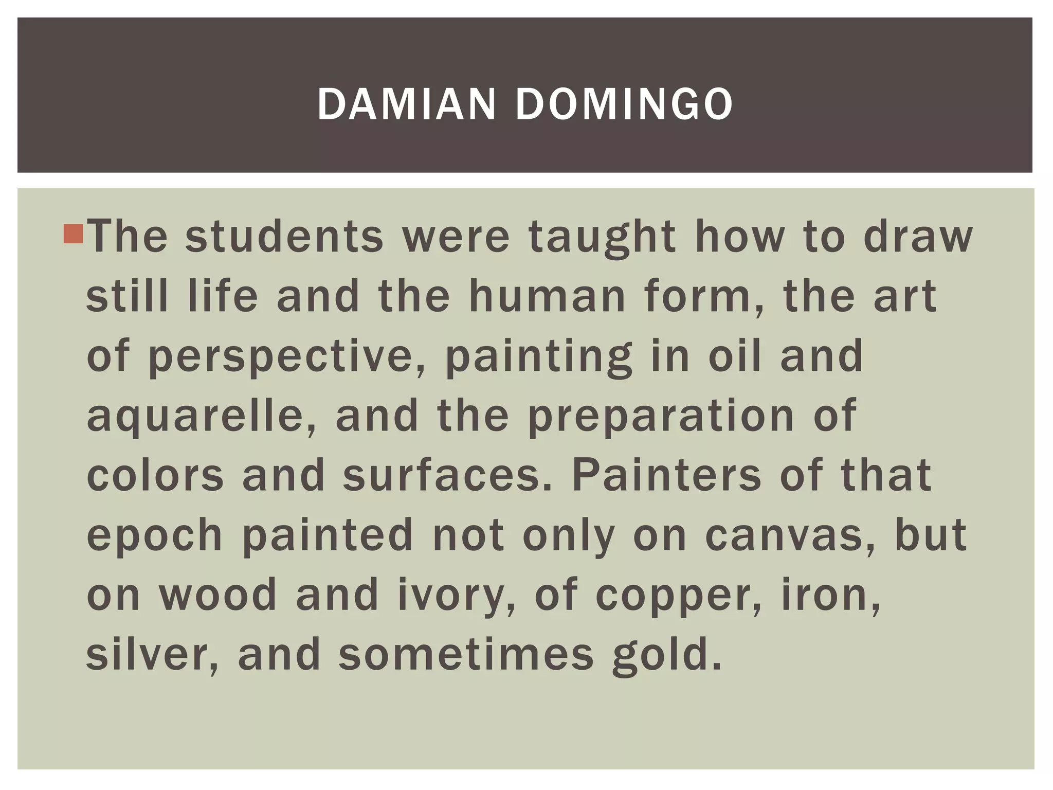 The students were taught how to draw
still life and the human form, the art
of perspective, painting in oil and
aquarelle, and the preparation of
colors and surfaces. Painters of that
epoch painted not only on canvas, but
on wood and ivory, of copper, iron,
silver, and sometimes gold.
DAMIAN DOMINGO
 
