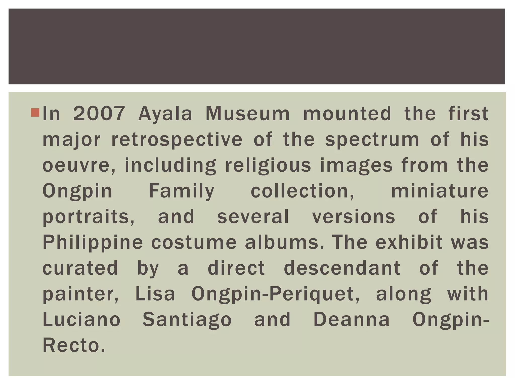 In 2007 Ayala Museum mounted the first
major retrospective of the spectrum of his
oeuvre, including religious images from the
Ongpin Family collection, miniature
portraits, and several versions of his
Philippine costume albums. The exhibit was
curated by a direct descendant of the
painter, Lisa Ongpin-Periquet, along with
Luciano Santiago and Deanna Ongpin-
Recto.
 
